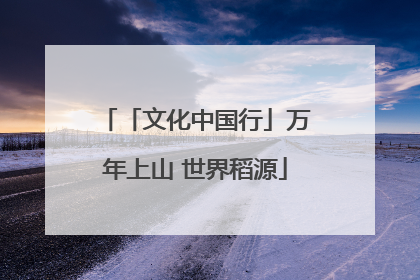 「文化中国行」万年上山 世界稻源