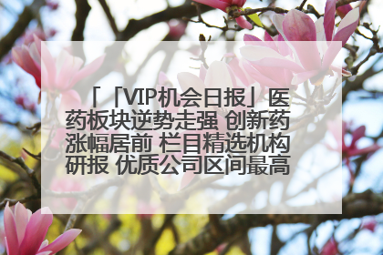 「VIP机会日报」医药板块逆势走强 创新药涨幅居前 栏目精选机构研报 优质公司区间最高涨34.9%