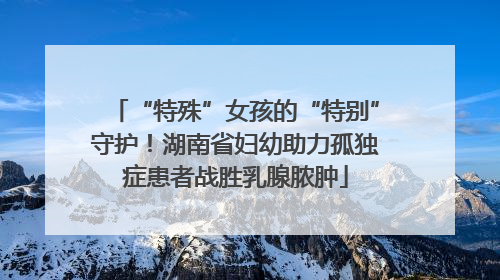 “特殊”女孩的“特别”守护！湖南省妇幼助力孤独症患者战胜乳腺脓肿