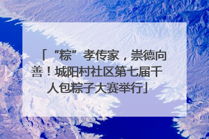 “粽”孝传家，崇德向善！城阳村社区第七届千人包粽子大赛举行