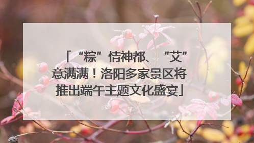 “粽”情神都、“艾”意满满！洛阳多家景区将推出端午主题文化盛宴