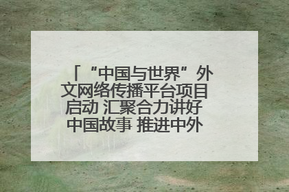 “中国与世界”外文网络传播平台项目启动 汇聚合力讲好中国故事 推进中外文明交流互鉴