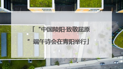 “中国陵阳·致敬屈原”端午诗会在青阳举行