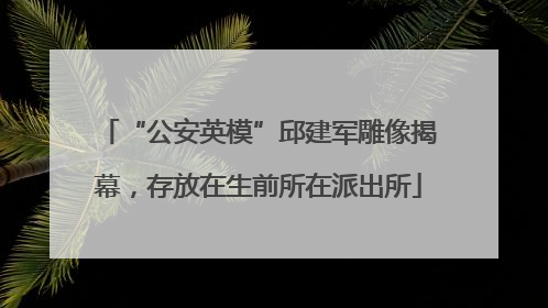 “公安英模”邱建军雕像揭幕，存放在生前所在派出所