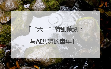 “六一”特别策划：与AI共舞的童年