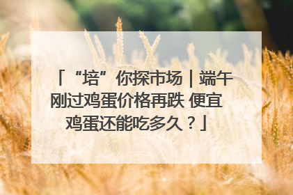 “培”你探市场｜端午刚过鸡蛋价格再跌 便宜鸡蛋还能吃多久？