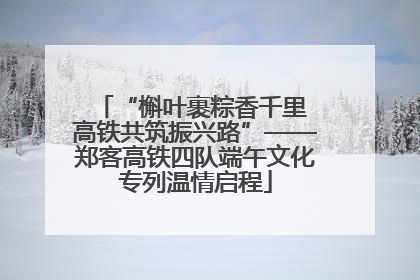 “槲叶裹粽香千里 高铁共筑振兴路”——郑客高铁四队端午文化专列温情启程