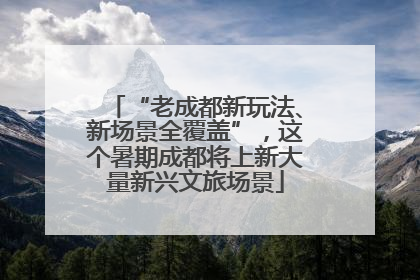 “老成都新玩法、新场景全覆盖”，这个暑期成都将上新大量新兴文旅场景