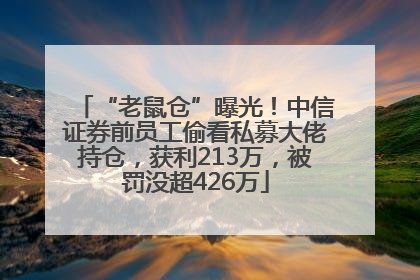 “老鼠仓”曝光！中信证券前员工偷看私募大佬持仓，获利213万，被罚没超426万