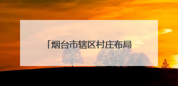 烟台市辖区村庄布局规划，最新公示来了