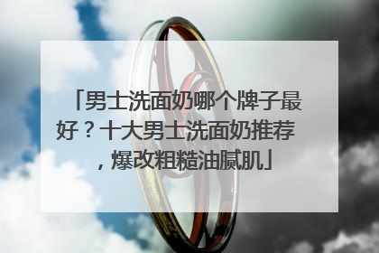 男士洗面奶哪个牌子最好？十大男士洗面奶推荐，爆改粗糙油腻肌