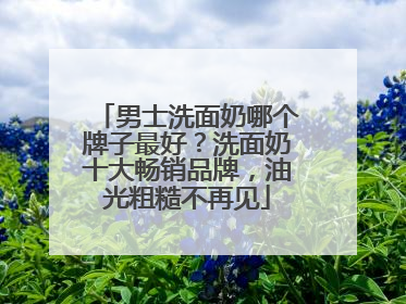 男士洗面奶哪个牌子最好？洗面奶十大畅销品牌，油光粗糙不再见