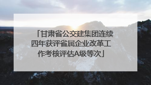甘肃省公交建集团连续四年获评省属企业改革工作考核评估A级等次