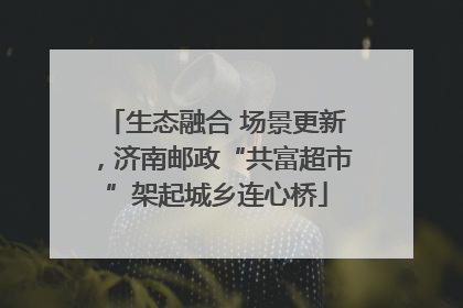 生态融合 场景更新，济南邮政“共富超市”架起城乡连心桥