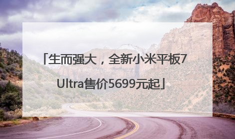 生而强大，全新小米平板7 Ultra售价5699元起