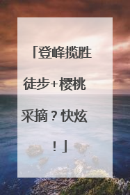登峰揽胜徒步+樱桃采摘？快炫！