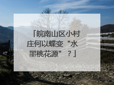 皖南山区小村庄何以蝶变“水墨桃花源”？