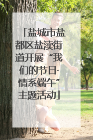 盐城市盐都区盐渎街道开展“我们的节日·情系端午”主题活动