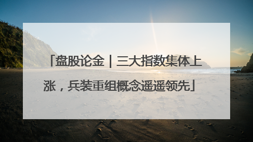盘股论金｜三大指数集体上涨，兵装重组概念遥遥领先