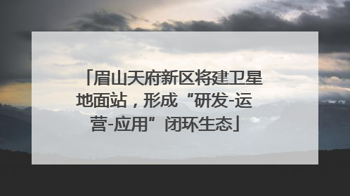 眉山天府新区将建卫星地面站，形成“研发-运营-应用”闭环生态