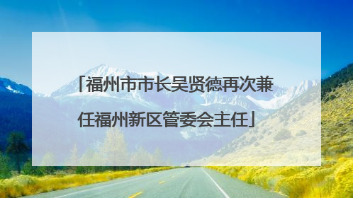 福州市市长吴贤德再次兼任福州新区管委会主任