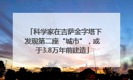 科学家在吉萨金字塔下发现第二座“城市”，或于3.8万年前建造