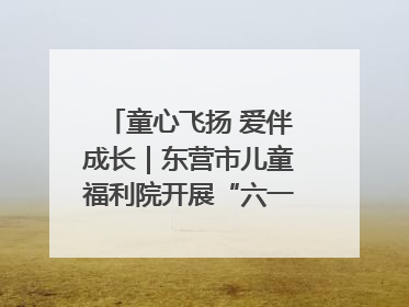 童心飞扬 爱伴成长｜东营市儿童福利院开展“六一”庆祝活动
