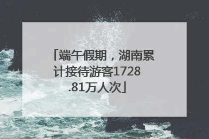 端午假期，湖南累计接待游客1728.81万人次