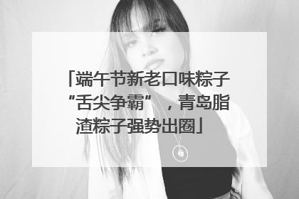 端午节新老口味粽子“舌尖争霸”，青岛脂渣粽子强势出圈