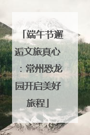 端午节邂逅文旅真心：常州恐龙园开启美好旅程