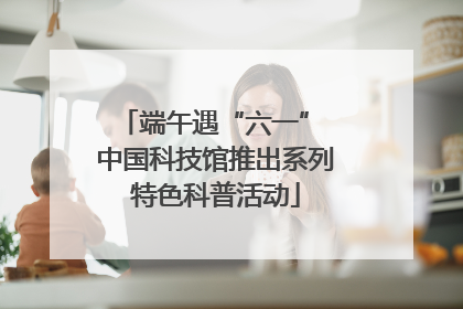 端午遇“六一” 中国科技馆推出系列特色科普活动
