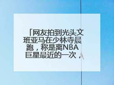 网友拍到光头文班亚马在少林寺晨跑，称是离NBA巨星最近的一次，景区回应