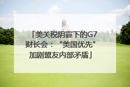 美关税阴霾下的G7财长会：“美国优先”加剧盟友内部矛盾
