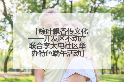 粽叶飘香传文化——开发区不动产联合李太屯社区举办特色端午活动