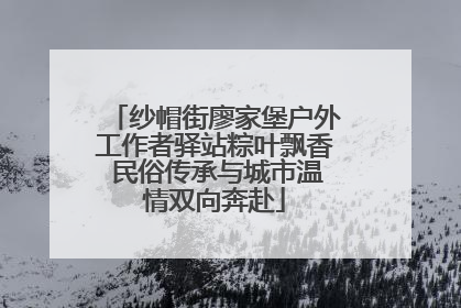 纱帽街廖家堡户外工作者驿站粽叶飘香 民俗传承与城市温情双向奔赴