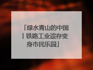 绿水青山的中国丨铁路工业遗存变身市民乐园