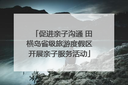 促进亲子沟通 田横岛省级旅游度假区开展亲子服务活动