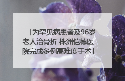 为罕见病患者及96岁老人治骨折 株洲恺德医院完成多例高难度手术