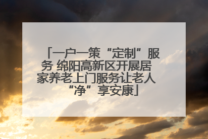 一户一策“定制”服务 绵阳高新区开展居家养老上门服务让老人“净”享安康