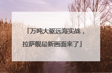 万吨大驱远海实战，拉萨舰最新画面来了