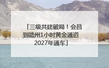 三级共建破局！会昌到赣州1小时黄金通道2027年通车