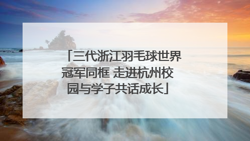 三代浙江羽毛球世界冠军同框 走进杭州校园与学子共话成长