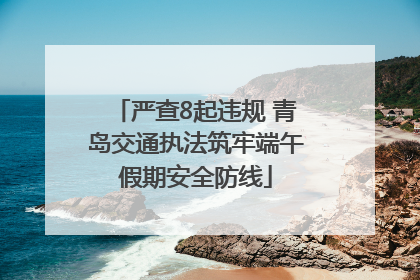 严查8起违规 青岛交通执法筑牢端午假期安全防线