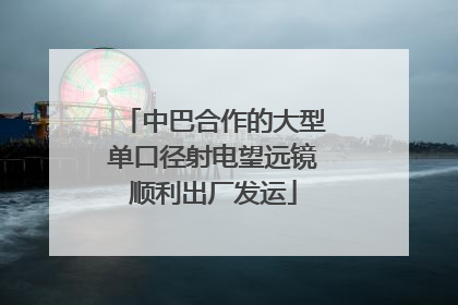 中巴合作的大型单口径射电望远镜顺利出厂发运