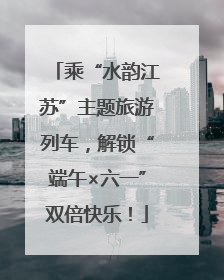 乘“水韵江苏”主题旅游列车，解锁“端午×六一”双倍快乐！