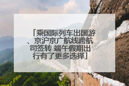 乘国际列车出国游、京沪京广航线跨航司签转 端午假期出行有了更多选择