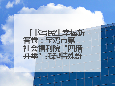 书写民生幸福新答卷：宝鸡市第一社会福利院“四措并举”托起特殊群体美好生活