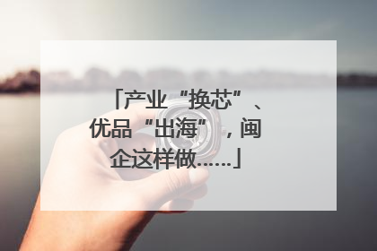 产业“换芯”、优品“出海”，闽企这样做……