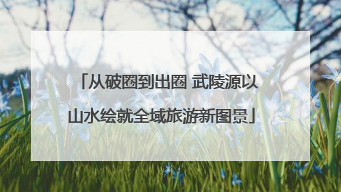 从破圈到出圈 武陵源以山水绘就全域旅游新图景