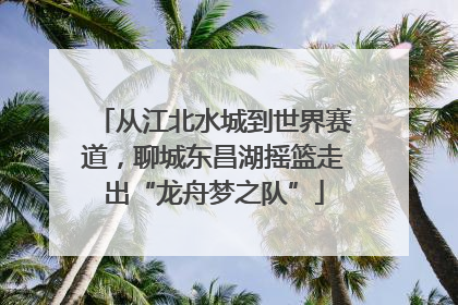 从江北水城到世界赛道，聊城东昌湖摇篮走出“龙舟梦之队”